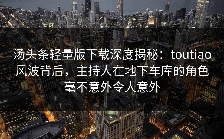 汤头条轻量版下载深度揭秘：toutiao风波背后，主持人在地下车库的角色毫不意外令人意外