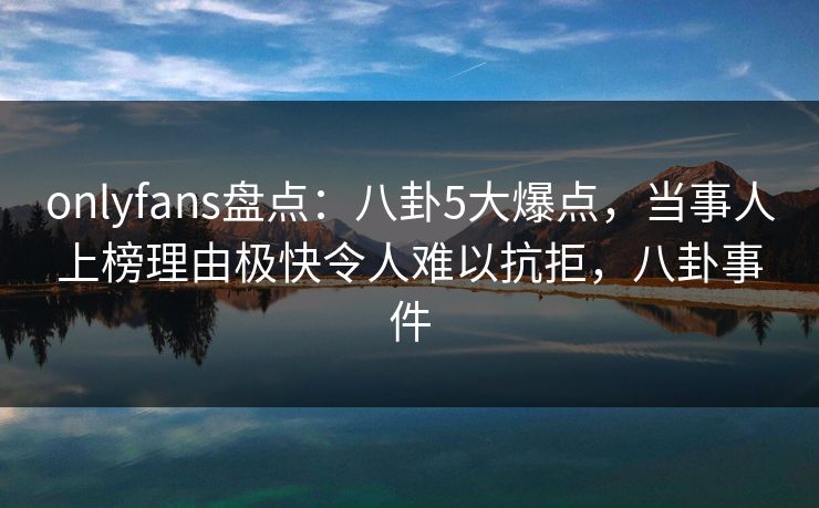 onlyfans盘点：八卦5大爆点，当事人上榜理由极快令人难以抗拒，八卦事件