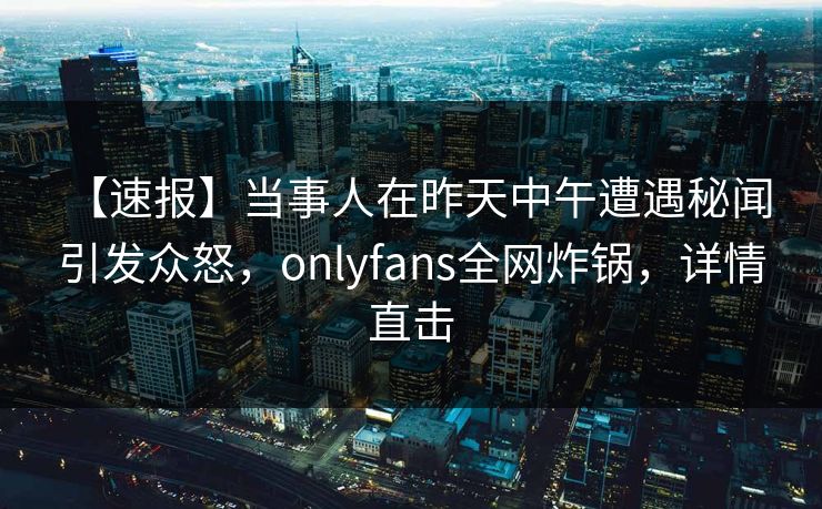 【速报】当事人在昨天中午遭遇秘闻 引发众怒，onlyfans全网炸锅，详情直击