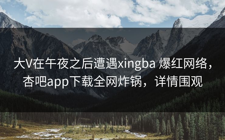 大V在午夜之后遭遇xingba 爆红网络，杏吧app下载全网炸锅，详情围观