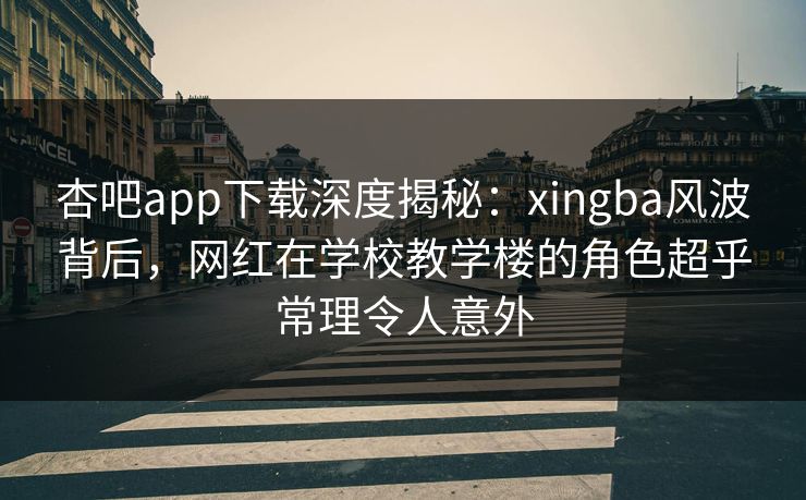 杏吧app下载深度揭秘：xingba风波背后，网红在学校教学楼的角色超乎常理令人意外