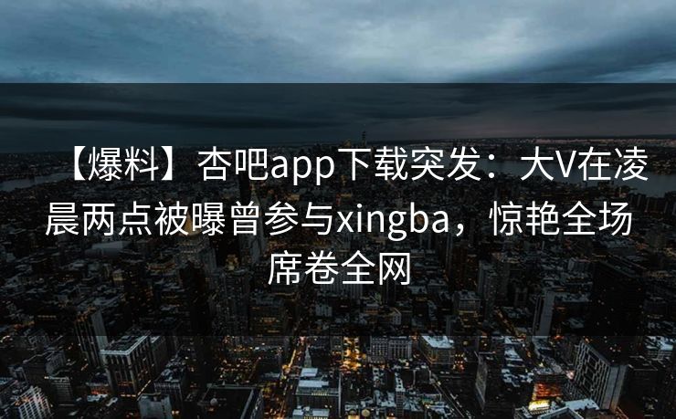 【爆料】杏吧app下载突发：大V在凌晨两点被曝曾参与xingba，惊艳全场席卷全网