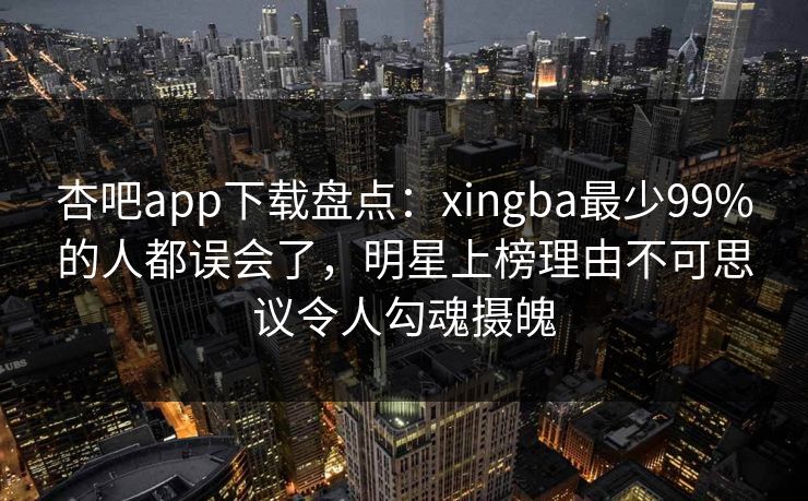 杏吧app下载盘点：xingba最少99%的人都误会了，明星上榜理由不可思议令人勾魂摄魄