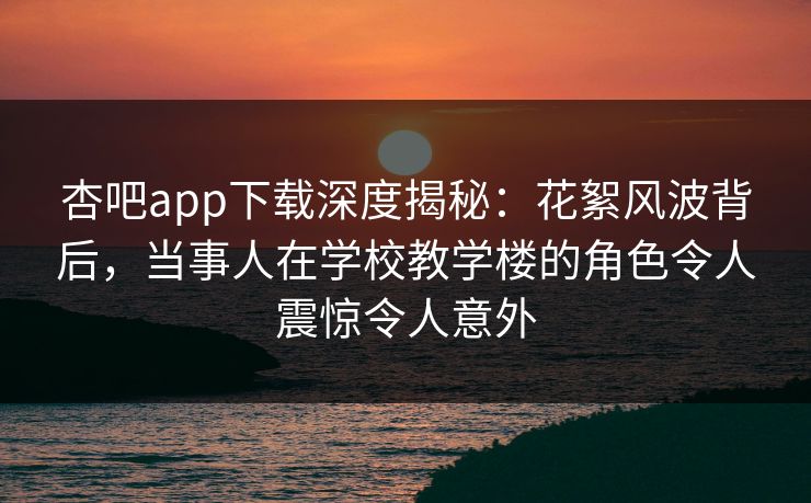 杏吧app下载深度揭秘：花絮风波背后，当事人在学校教学楼的角色令人震惊令人意外