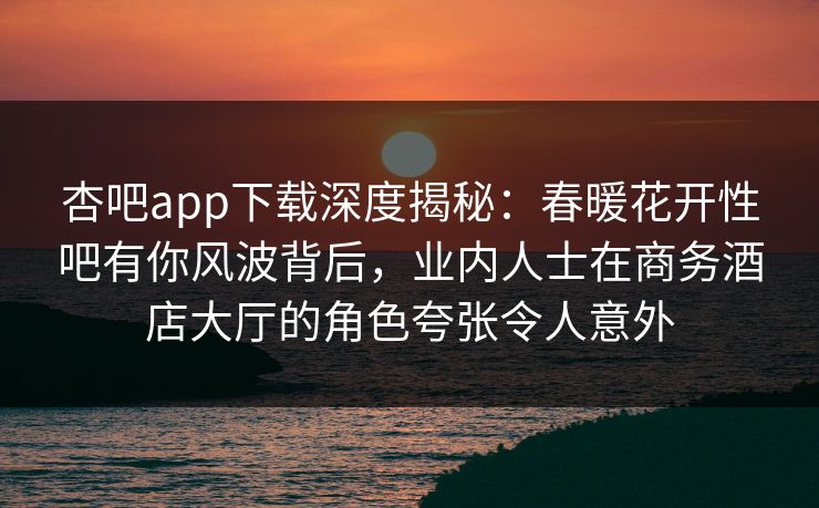 杏吧app下载深度揭秘：春暖花开性吧有你风波背后，业内人士在商务酒店大厅的角色夸张令人意外