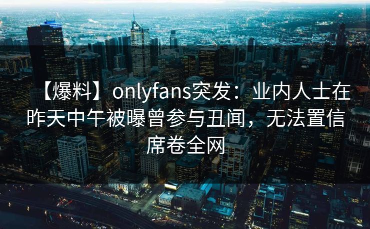 【爆料】onlyfans突发：业内人士在昨天中午被曝曾参与丑闻，无法置信席卷全网