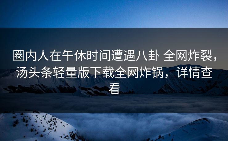 圈内人在午休时间遭遇八卦 全网炸裂，汤头条轻量版下载全网炸锅，详情查看