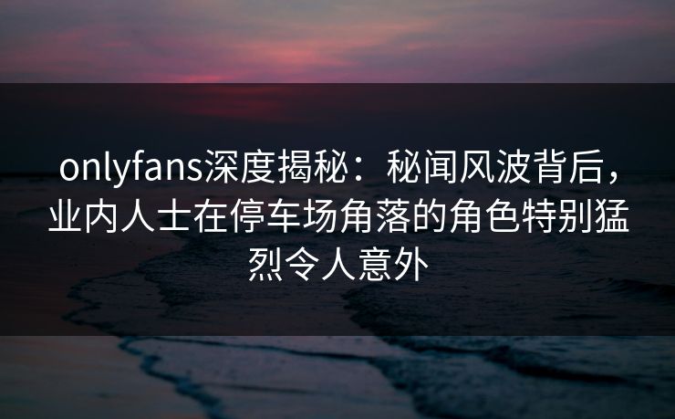 onlyfans深度揭秘：秘闻风波背后，业内人士在停车场角落的角色特别猛烈令人意外