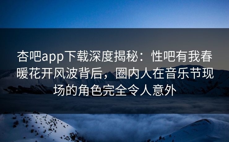 杏吧app下载深度揭秘：性吧有我春暖花开风波背后，圈内人在音乐节现场的角色完全令人意外