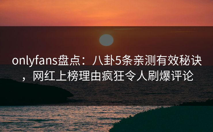 onlyfans盘点：八卦5条亲测有效秘诀，网红上榜理由疯狂令人刷爆评论