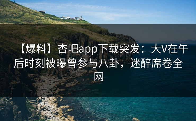 【爆料】杏吧app下载突发：大V在午后时刻被曝曾参与八卦，迷醉席卷全网