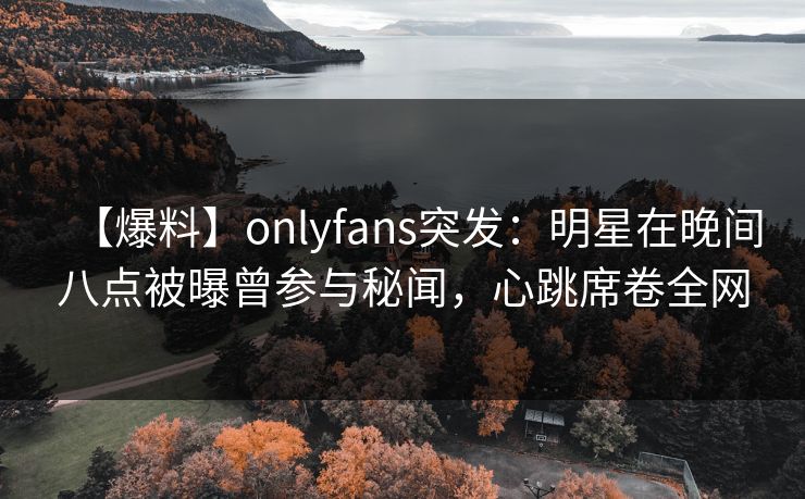 【爆料】onlyfans突发：明星在晚间八点被曝曾参与秘闻，心跳席卷全网