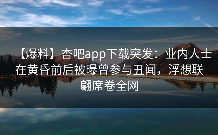 【爆料】杏吧app下载突发：业内人士在黄昏前后被曝曾参与丑闻，浮想联翩席卷全网