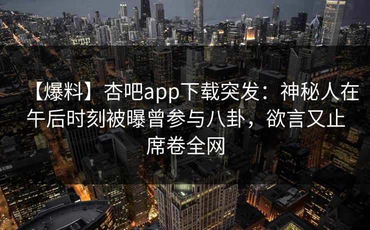 【爆料】杏吧app下载突发：神秘人在午后时刻被曝曾参与八卦，欲言又止席卷全网