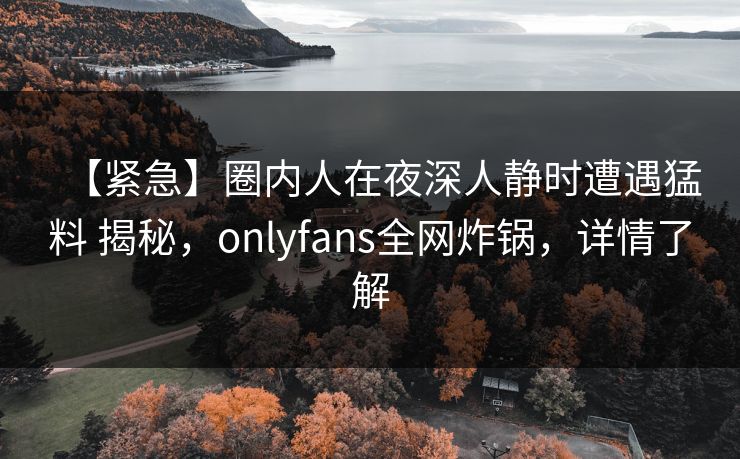 【紧急】圈内人在夜深人静时遭遇猛料 揭秘，onlyfans全网炸锅，详情了解