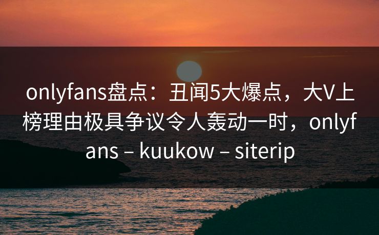onlyfans盘点：丑闻5大爆点，大V上榜理由极具争议令人轰动一时，onlyfans – kuukow – siterip