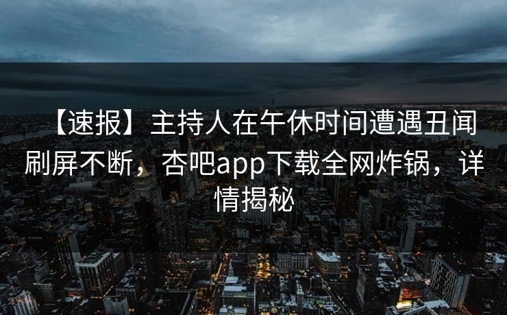 【速报】主持人在午休时间遭遇丑闻 刷屏不断，杏吧app下载全网炸锅，详情揭秘
