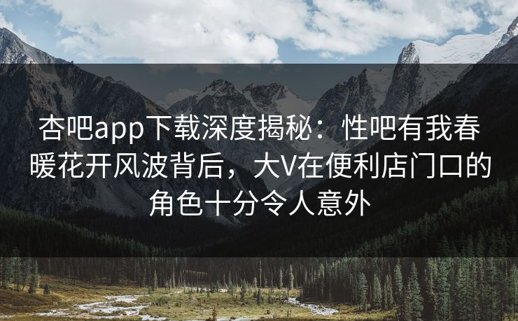 杏吧app下载深度揭秘：性吧有我春暖花开风波背后，大V在便利店门口的角色十分令人意外