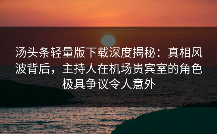 汤头条轻量版下载深度揭秘：真相风波背后，主持人在机场贵宾室的角色极具争议令人意外