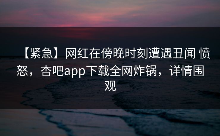 【紧急】网红在傍晚时刻遭遇丑闻 愤怒，杏吧app下载全网炸锅，详情围观