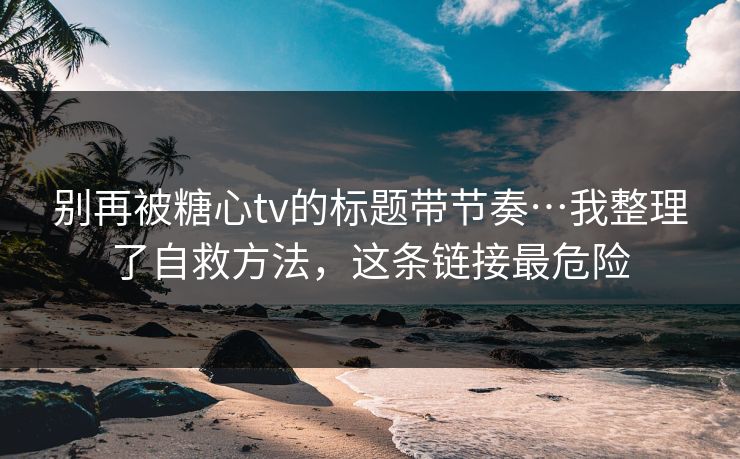 别再被糖心tv的标题带节奏…我整理了自救方法，这条链接最危险