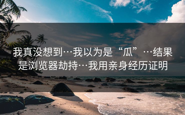 我真没想到…我以为是“瓜”…结果是浏览器劫持…我用亲身经历证明