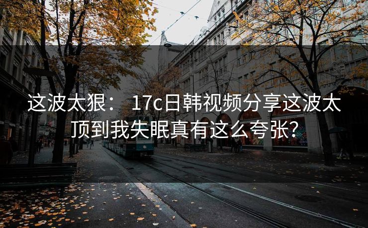 这波太狠： 17c日韩视频分享这波太顶到我失眠真有这么夸张？