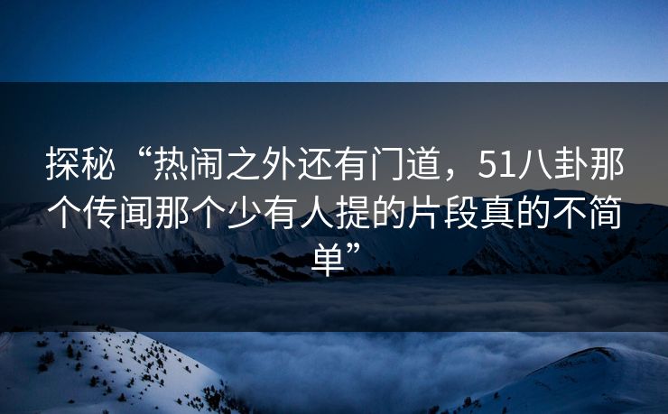 探秘“热闹之外还有门道，51八卦那个传闻那个少有人提的片段真的不简单”